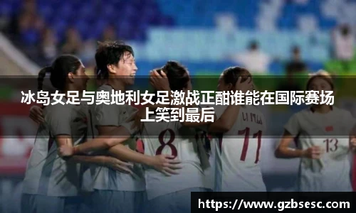 冰岛女足与奥地利女足激战正酣谁能在国际赛场上笑到最后